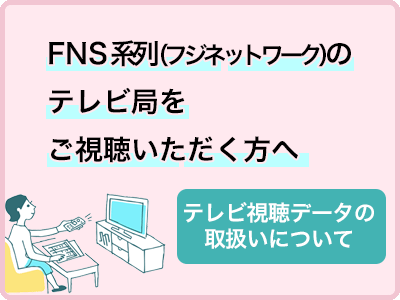 FNS系列（フジネットワーク）のテレビ局をご視聴いただく方へ　テレビ視聴データの取り扱いについて