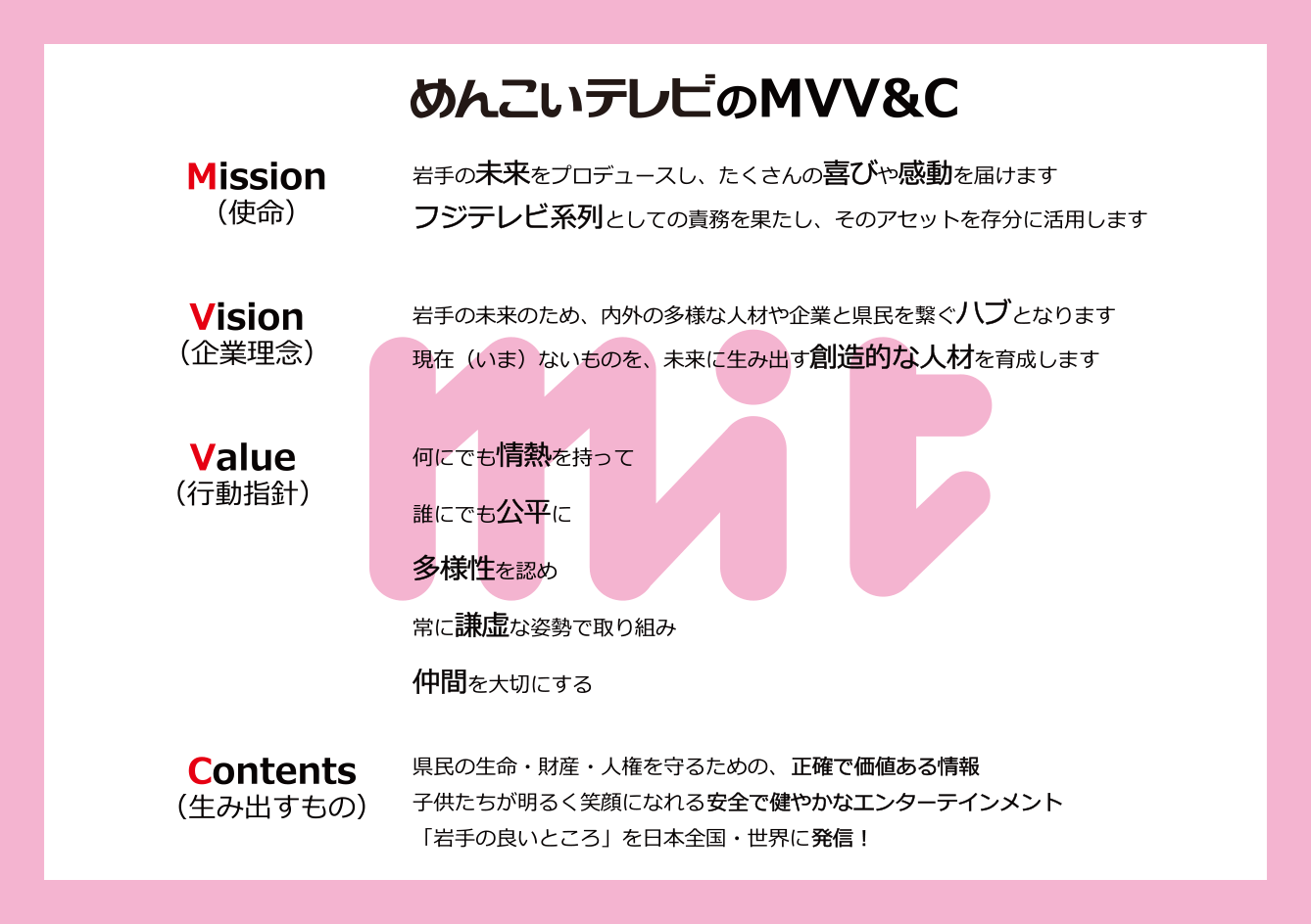 
									Mission（使命）岩手の未来をプロデュースし、たくさんの喜びや感動を届けます。フジテレビ系列としての責務を果たし、そのアセットを存分に活用よます。　
									Vision（企業理念）岩手の未来のため、内外の多様な人材や企業と県民を繋ぐハブとなります。
									Value（行動指針）なんにでも情熱をもって　誰にでも公平に　多様性を認め　常に謙虚な姿勢で取り組み　仲間を大切にする。
									Contents（生み出すもの）県民の生命・財産・人権を守るための、正確で価値ある情報。子供たちが明るく笑顔になれる安全で健やかなエンターテインメント。「岩手の良いところ」を日本全国・世界に発信！