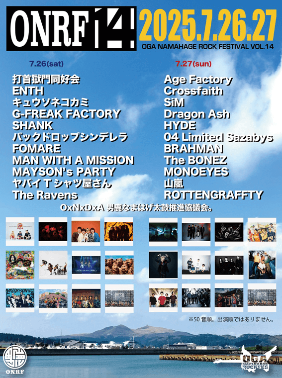 出演アーティスト 7.26(sat)打首獄門同好会,ENTH,キュウソネコカミ,G-FREAK FACTOPY,SHANK,バックドロップシンデレラ,FOMARE,MAN WITH A MISSION,MAYSON's PARTY,ヤバイＴシャツ屋さん,The RavensRavens　7.27(sun)Age Factory,Crossfaith,SiM,Dragon Ash,HYDE,04 Limited Sszabys,BRAHMAN,The BONEZ,MONOEYES,山嵐,ROTTENGRAFFTY,OxNxDxA 男鹿なまはげ太鼓推進協議会。