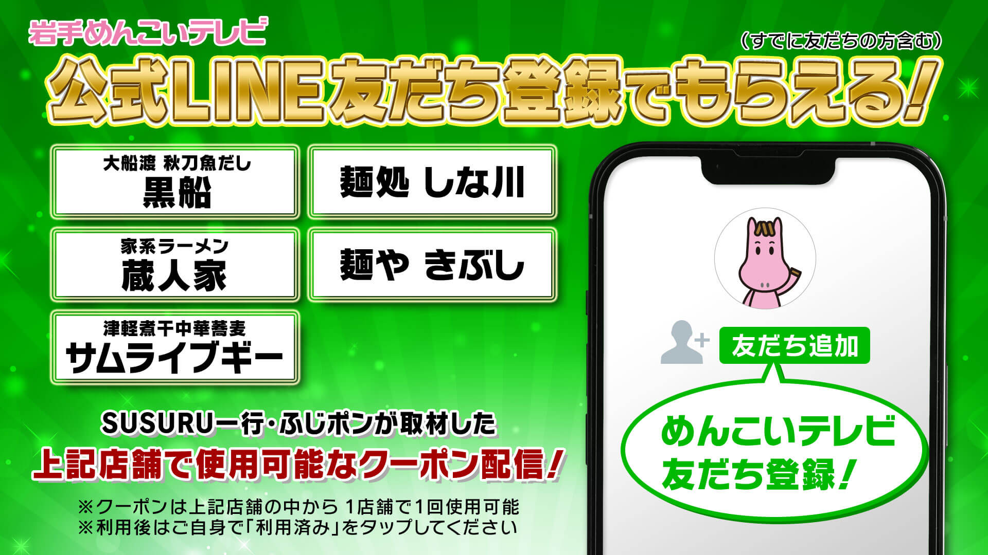 いわてめんこいテレビ公式LINE友だち登録でもらえる！（すでに友だちの方も含む）
                番組内で紹介した「大船渡 秋刀魚だし 黒船」「麺処 しな川」「家系ラーメン 蔵人家」「麺や きぶし」「津軽煮干中華蕎麦 サムライブギー」の5つの店舗で使用可能なクーポン配信！
                ※クーポンは5つの店舗の中から　1店舗で1回使用可能
                ※利用後はご自身で「利用済み」をタップしてください