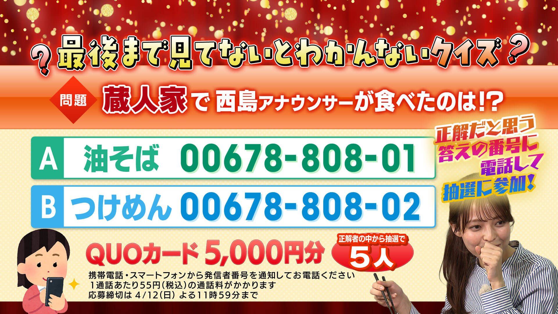 問題：蔵人家で西島アナウンサーが食べたのはどっち！？
            正解だと思う答えの番号に電話をすると正解者の中から抽選で5名にQuoカード5,000円分があたります。
            【A】油そば 00678-808-01　
            【B】つけめん 00678-808-02　
            携帯電話・スマートフォンから発信者番号を通知してお電話ください。
            1通話あたり55円（税別）の通話料がかかります。
            〆切は2026/4/12(日)23:59